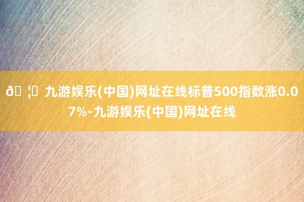 🦄九游娱乐(中国)网址在线标普500指数涨0.07%-九游娱乐(中国)网址在线