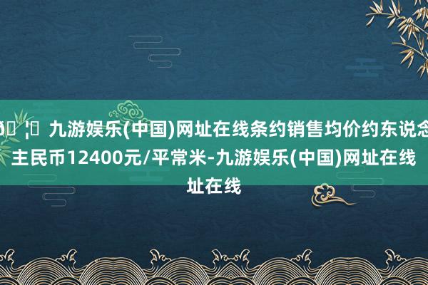 🦄九游娱乐(中国)网址在线条约销售均价约东说念主民币12400元/平常米-九游娱乐(中国)网址在线