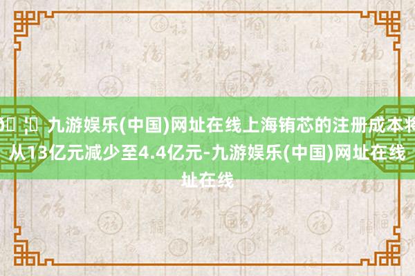 🦄九游娱乐(中国)网址在线上海铕芯的注册成本将从13亿元减少至4.4亿元-九游娱乐(中国)网址在线