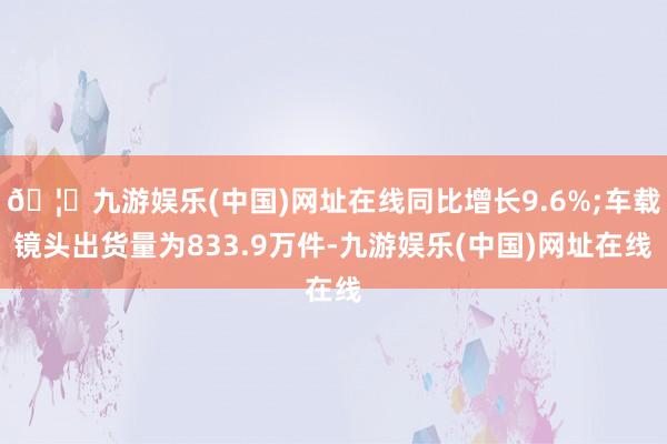 🦄九游娱乐(中国)网址在线同比增长9.6%;车载镜头出货量为833.9万件-九游娱乐(中国)网址在线