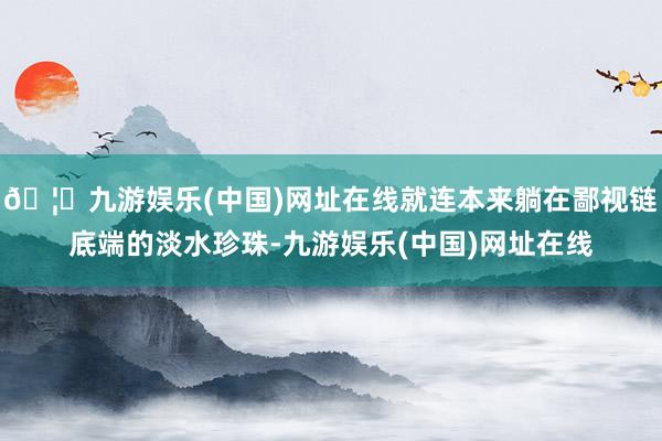 🦄九游娱乐(中国)网址在线就连本来躺在鄙视链底端的淡水珍珠-九游娱乐(中国)网址在线