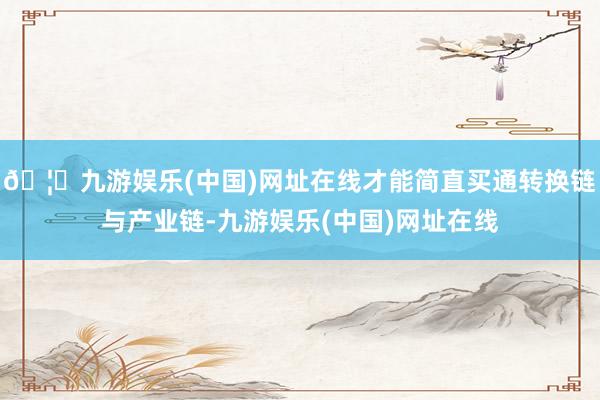 🦄九游娱乐(中国)网址在线才能简直买通转换链与产业链-九游娱乐(中国)网址在线