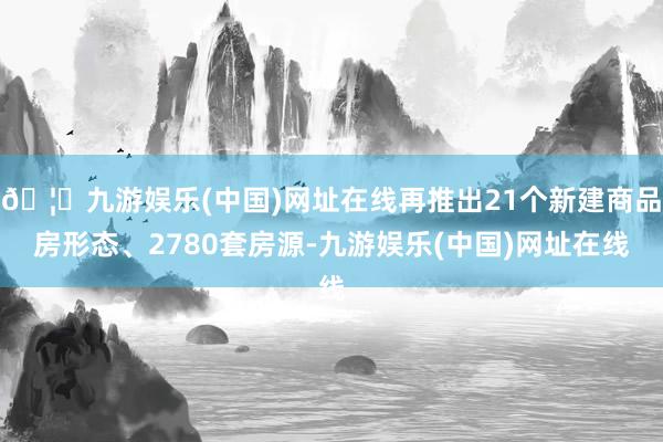 🦄九游娱乐(中国)网址在线再推出21个新建商品房形态、2780套房源-九游娱乐(中国)网址在线