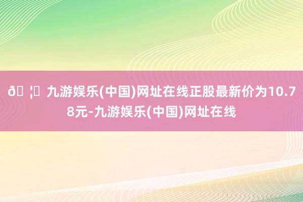 🦄九游娱乐(中国)网址在线正股最新价为10.78元-九游娱乐(中国)网址在线