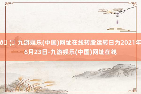 🦄九游娱乐(中国)网址在线转股运转日为2021年6月23日-九游娱乐(中国)网址在线