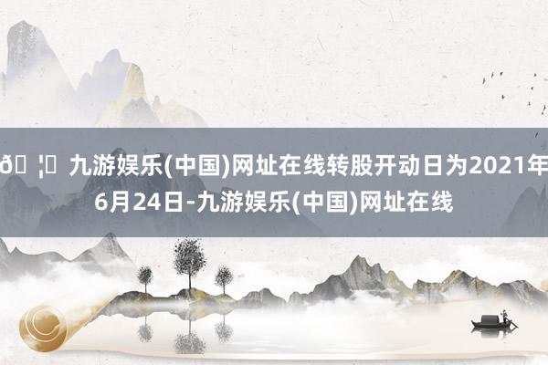 🦄九游娱乐(中国)网址在线转股开动日为2021年6月24日-九游娱乐(中国)网址在线