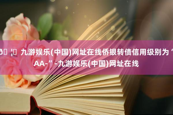 🦄九游娱乐(中国)网址在线侨银转债信用级别为“AA-”-九游娱乐(中国)网址在线