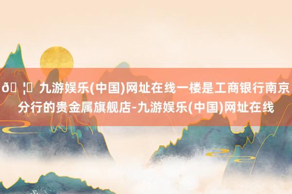 🦄九游娱乐(中国)网址在线一楼是工商银行南京分行的贵金属旗舰店-九游娱乐(中国)网址在线