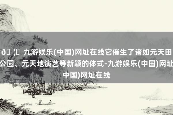 🦄九游娱乐(中国)网址在线它催生了诸如元天田主题公园、元天地演艺等新颖的体式-九游娱乐(中国)网址在线