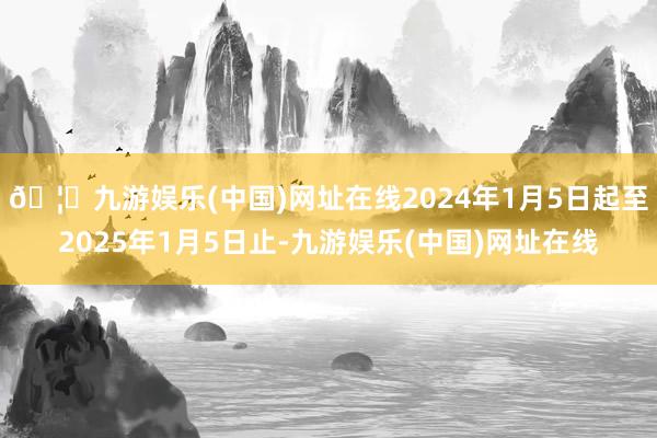 🦄九游娱乐(中国)网址在线2024年1月5日起至2025年1月5日止-九游娱乐(中国)网址在线