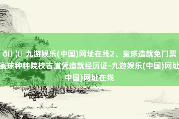 🦄九游娱乐(中国)网址在线2、寰球造就免门票步履寰球种种院校古道凭造就经历证-九游娱乐(中国)网址在线