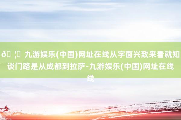 🦄九游娱乐(中国)网址在线从字面兴致来看就知谈门路是从成都到拉萨-九游娱乐(中国)网址在线