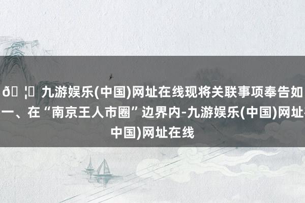 🦄九游娱乐(中国)网址在线现将关联事项奉告如下：一、在“南京王人市圈”边界内-九游娱乐(中国)网址在线