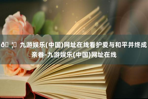 🦄九游娱乐(中国)网址在线看护爱与和平并终成亲眷-九游娱乐(中国)网址在线