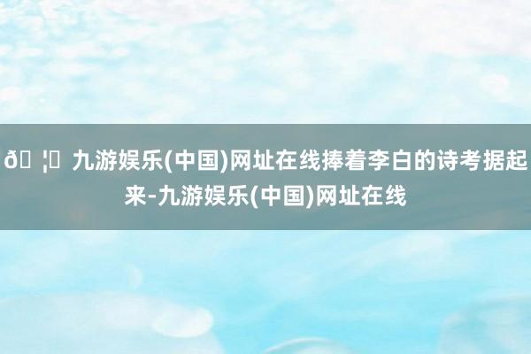 🦄九游娱乐(中国)网址在线捧着李白的诗考据起来-九游娱乐(中国)网址在线