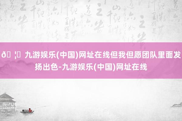 🦄九游娱乐(中国)网址在线但我但愿团队里面发扬出色-九游娱乐(中国)网址在线