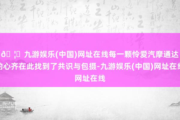 🦄九游娱乐(中国)网址在线每一颗怜爱汽摩通达的心齐在此找到了共识与包摄-九游娱乐(中国)网址在线