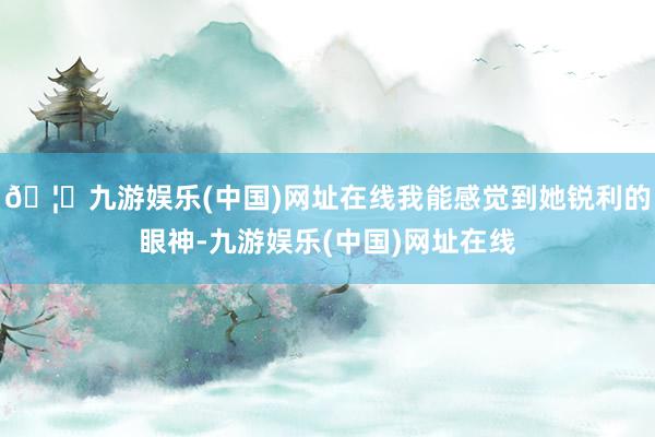 🦄九游娱乐(中国)网址在线我能感觉到她锐利的眼神-九游娱乐(中国)网址在线