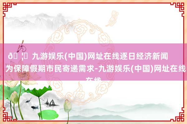 🦄九游娱乐(中国)网址在线逐日经济新闻       为保障假期市民寄递需求-九游娱乐(中国)网址在线