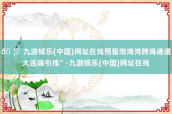 🦄九游娱乐(中国)网址在线预留渤海湾跨海通道大连端引线”-九游娱乐(中国)网址在线