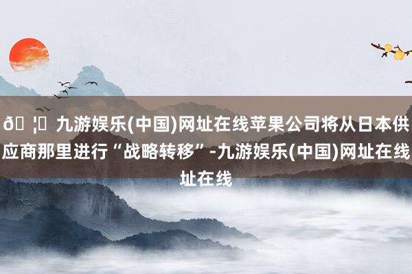 🦄九游娱乐(中国)网址在线苹果公司将从日本供应商那里进行“战略转移”-九游娱乐(中国)网址在线