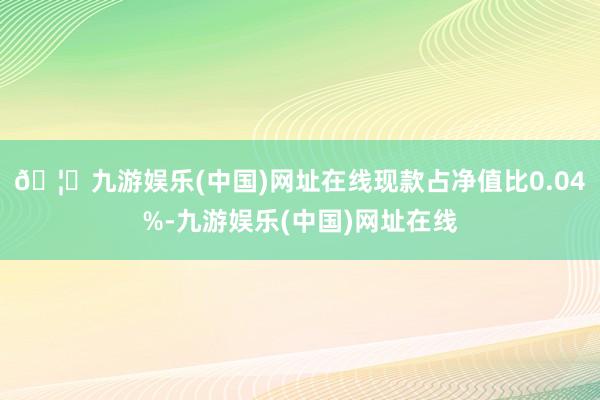 🦄九游娱乐(中国)网址在线现款占净值比0.04%-九游娱乐(中国)网址在线