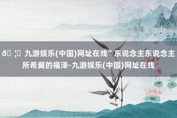 🦄九游娱乐(中国)网址在线”东说念主东说念主所希冀的福泽-九游娱乐(中国)网址在线