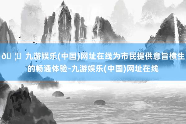 🦄九游娱乐(中国)网址在线为市民提供意旨横生的畅通体验-九游娱乐(中国)网址在线