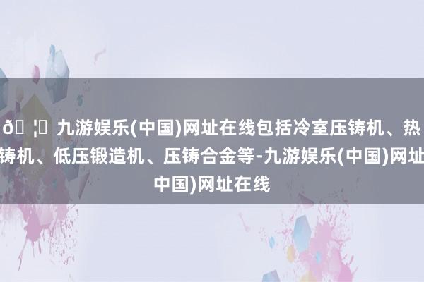 🦄九游娱乐(中国)网址在线包括冷室压铸机、热室压铸机、低压锻造机、压铸合金等-九游娱乐(中国)网址在线