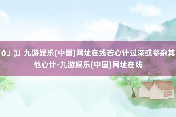 🦄九游娱乐(中国)网址在线若心计过深或参杂其他心计-九游娱乐(中国)网址在线