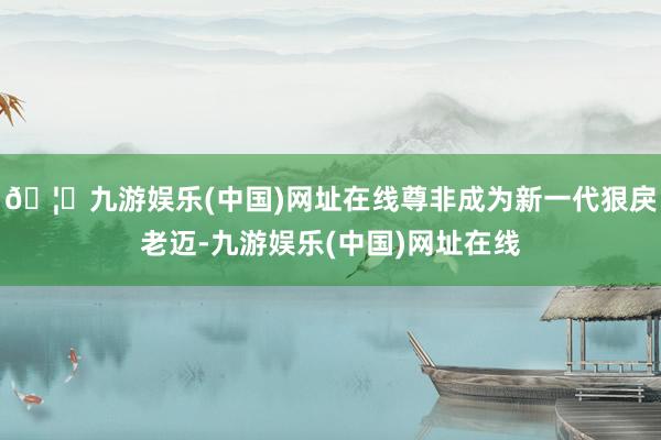 🦄九游娱乐(中国)网址在线尊非成为新一代狠戾老迈-九游娱乐(中国)网址在线