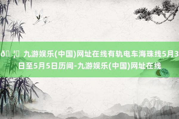 🦄九游娱乐(中国)网址在线有轨电车海珠线5月3日至5月5日历间-九游娱乐(中国)网址在线