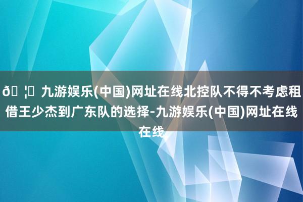 🦄九游娱乐(中国)网址在线北控队不得不考虑租借王少杰到广东队的选择-九游娱乐(中国)网址在线