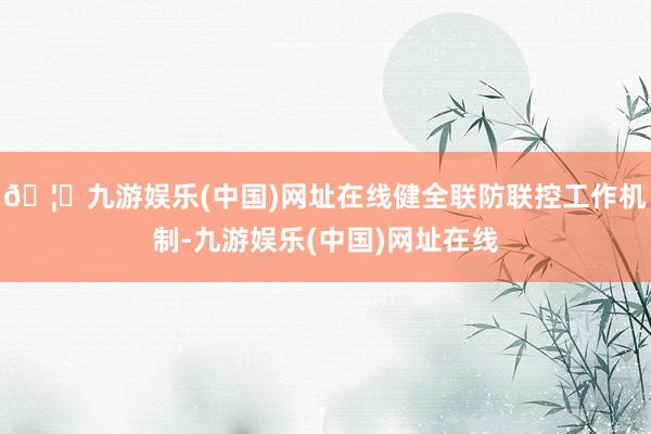 🦄九游娱乐(中国)网址在线健全联防联控工作机制-九游娱乐(中国)网址在线