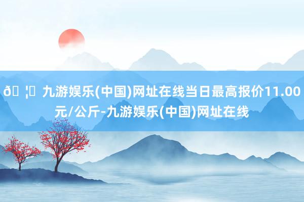 🦄九游娱乐(中国)网址在线当日最高报价11.00元/公斤-九游娱乐(中国)网址在线