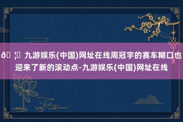 🦄九游娱乐(中国)网址在线周冠宇的赛车糊口也迎来了新的滚动点-九游娱乐(中国)网址在线