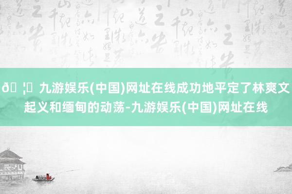 🦄九游娱乐(中国)网址在线成功地平定了林爽文起义和缅甸的动荡-九游娱乐(中国)网址在线