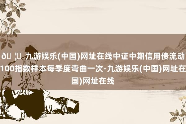 🦄九游娱乐(中国)网址在线中证中期信用债流动性100指数样本每季度弯曲一次-九游娱乐(中国)网址在线