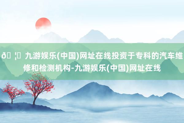 🦄九游娱乐(中国)网址在线投资于专科的汽车维修和检测机构-九游娱乐(中国)网址在线