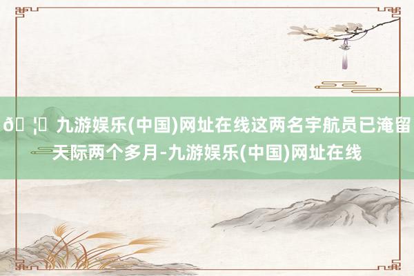 🦄九游娱乐(中国)网址在线这两名宇航员已淹留天际两个多月-九游娱乐(中国)网址在线