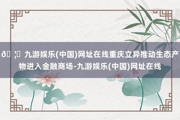 🦄九游娱乐(中国)网址在线重庆立异推动生态产物进入金融商场-九游娱乐(中国)网址在线