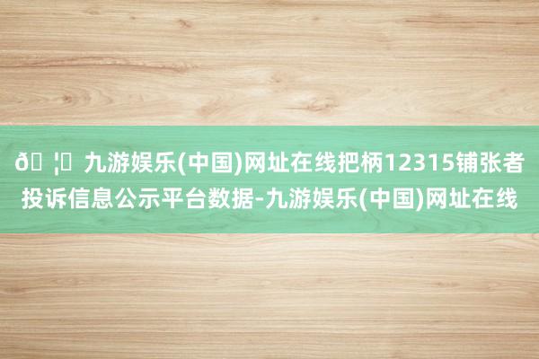 🦄九游娱乐(中国)网址在线把柄12315铺张者投诉信息公示平台数据-九游娱乐(中国)网址在线