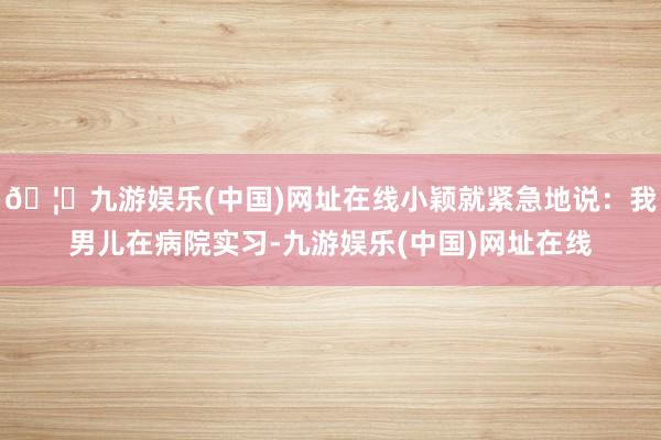 🦄九游娱乐(中国)网址在线小颖就紧急地说：我男儿在病院实习-九游娱乐(中国)网址在线