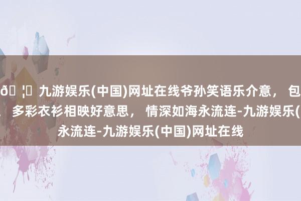 🦄九游娱乐(中国)网址在线爷孙笑语乐介意， 包袱童趣意绵绵。 多彩衣衫相映好意思， 情深如海永流连-九游娱乐(中国)网址在线