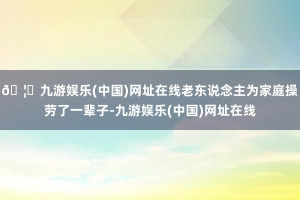 🦄九游娱乐(中国)网址在线老东说念主为家庭操劳了一辈子-九游娱乐(中国)网址在线