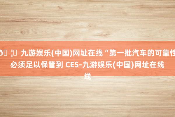 🦄九游娱乐(中国)网址在线“第一批汽车的可靠性必须足以保管到 CES-九游娱乐(中国)网址在线