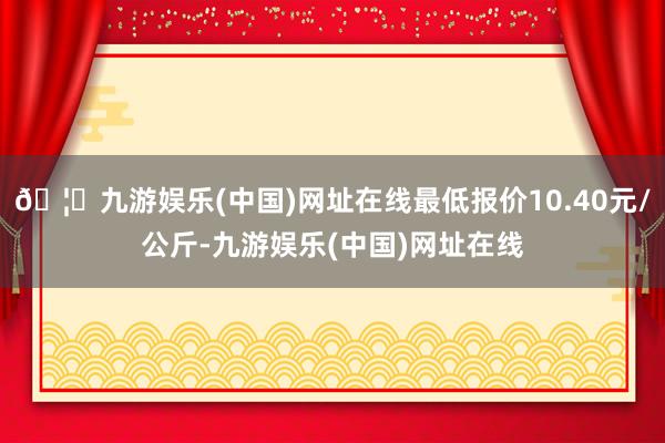 🦄九游娱乐(中国)网址在线最低报价10.40元/公斤-九游娱乐(中国)网址在线