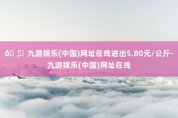 🦄九游娱乐(中国)网址在线进出5.80元/公斤-九游娱乐(中国)网址在线