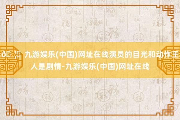 🦄九游娱乐(中国)网址在线演员的目光和动作王人是剧情-九游娱乐(中国)网址在线