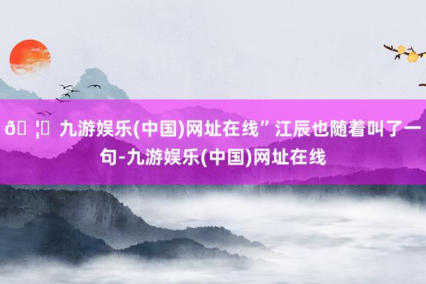 🦄九游娱乐(中国)网址在线”江辰也随着叫了一句-九游娱乐(中国)网址在线